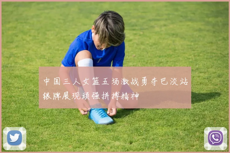 中国三人女篮五场激战勇夺巴淡站银牌展现顽强拼搏精神
