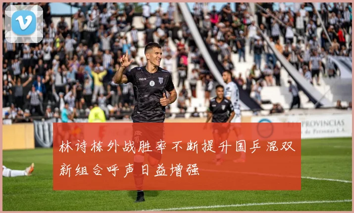 林诗栋外战胜率不断提升国乒混双新组合呼声日益增强