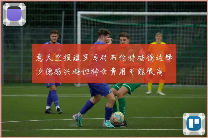 意天空报道罗马对布伦特福德边锋沙德感兴趣但转会费用可能很高