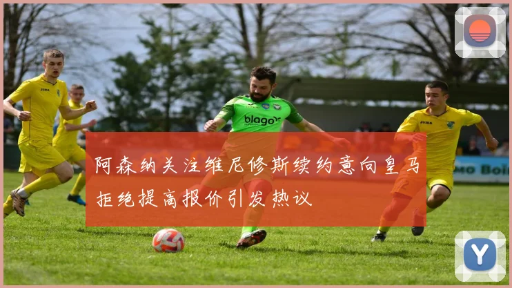阿森纳关注维尼修斯续约意向皇马拒绝提高报价引发热议