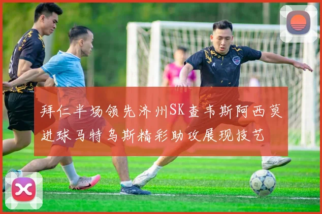 拜仁半场领先济州SK查韦斯阿西莫进球马特乌斯精彩助攻展现技艺