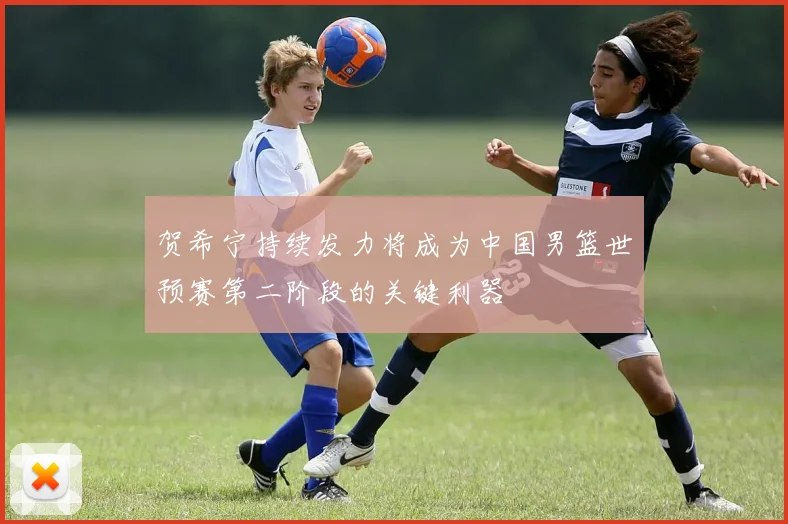 贺希宁持续发力将成为中国男篮世预赛第二阶段的关键利器