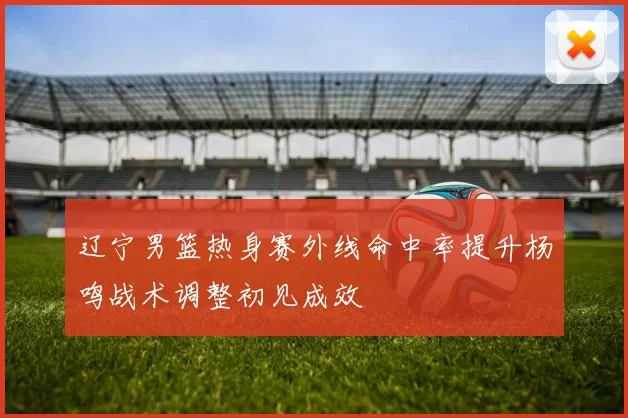 辽宁男篮热身赛外线命中率提升杨鸣战术调整初见成效