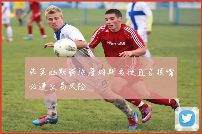 弗莱幽默解读詹姆斯名梗直言顶嘴必遭交易风险